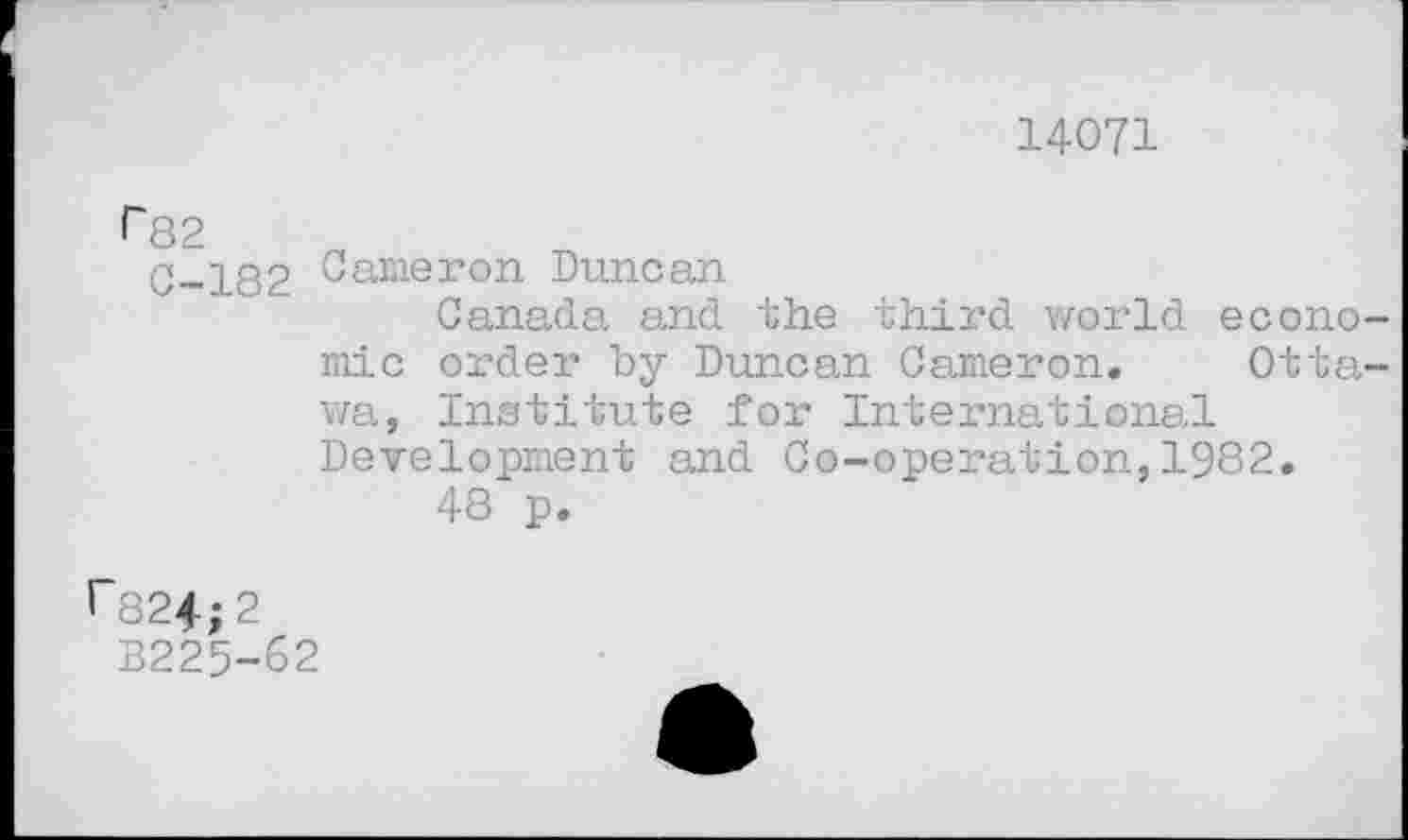 ﻿14071
r 82
0-182 Cameron Duncan
Canada and the third world economic order by Duncan Cameron. Ottawa, Institute for International Development and Co-operation,1982.
48 p.
1~824;2
B225-62